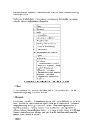 (c) Apéndices que contienen toda la información de apoyo, junto con teoría detallada y
cálculos realizados.
Un formato detallado típico se proporciona a continuación. Debe quedar claro que no
todos los informes incluirán esta información.
1. Título
2. Resumen
3. Indice
4. Nomenclatura
5. Introducción y objetivos
6. Procedimiento
7. Teoría y datos calculados
8. Discusión de resultados
9. Conclusiones
10. Recomendaciones técnicas
11. Figuras
12. Referencias
13. Apéndices
- Desarrollo teórico detallado
- Análisis de incertezas (error)
- Listado de equipo, y su
calibración y operación
- Tablas completas de los datos
originales y calculados
- Programas de computadora
utilizados
ESPECIFICACIONES GENERALES DEL REPORTE
1. Título:
El reporte debería tener un título claro y descriptivo. Debe presentar la sección, los
compañeros de grupo y la fecha del informe.
2. Resumen:
Este consiste en una breve descripción escrita que indica qué se ha hecho, por qué se ha
hecho, y cuáles son los resultados más significativos que se han obtenido. Debe usarse
lenguaje técnico y preciso, y no coloquial. La ideal del resumen es proporcionar al
lector la información suficiente para que pueda decidir si vale o no la pena leer el
informe. Esta sección se redacta de último, y se presenta al inicio. Es muy probable que
los supervisores fotocopien sólo esta parte para describir un trabajo, por lo que debe
ponerse mucho empeño al realizarlo.
3. Indice:
 