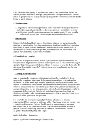 Lista los títulos principales y la página en que aparece cada uno de ellos. Enlista los
subtítulos debajo de su título principal correspondiente. La importante de esta sección
radica en que proporciona un esquema del reporte; el lector sabrá inmediatamente donde
buscar lo que le interesa.
4. Nomenclatura:
El propósito de esta sección es preparar al lector para entender cualquier desarrollo
matemático que se haya incluido. Se deben colocar todos los símbolos en orden
alfabético, con todos los símbolos griegos en una sección aparte. El autor no debe
enlistar únicamente unos cuantos símbolos que considere importantes.
5. Introducción:
Esta sección le indica al lector cuál es el problema, así como por qué y cómo se ha
planeado la investigación. Debería proporcionar un listado de los objetivos específicos
del trabajo. Se puede usar esta sección para presentar un esquema más detallado al
lector acerca de las secciones subsiguientes, describiéndolas con una oración. Esta
sección deliberadamente excluye a los resultados.
6. Procedimiento y equipo:
Es una lista de pequeñas citas que indican el procedimiento seguido al momento de
tomar los datos. Se proporciona también la razón por la cual se hizo cada medición; por
ejemplo, "la presión de oposición fue medida en 12 puntos a lo largo del ducto, a fin de
determinar la velocidad promedio". Únicamente se menciona el equipo que fue vital
para el estudio.
7. Teoría y datos calculados:
Aquí se muestran las ecuaciones utilizadas para obtener los resultados. Se deben
numerar las ecuaciones principales, de forma que se pueda hacer referencia a ellas
fácilmente. Se deben anotar aquí todas las suposiciones y referencias utilizadas para
ampliar la comprensión sobre el tema. Se deben mostrar también todas las derivaciones
cortas de las ecuaciones más importantes y se deben usar diagramas si es necesario. Es
conveniente explicar por qué estas ecuaciones y teoría fueron utilizadas para resaltar la
importancia de los objetivos. Debe incluir también una breve explicación de los
algoritmos utilizados en los programas de computadora. Por su parte, las derivaciones
complejas deben aparecer en los apéndices.
Los resultados del autor constituyen el producto ya refinado de su esfuerzo
experimental. Deben presentarse utilizando tablas y figuras, de forma que puedan verse
y entenderse rápidamente. Debe ser factible explicar los resultados en una o dos
oraciones cortas. Si hay muchos resultados, debe hacerse referencia a las tablas y
gráficas. Una lista numérica y codificada es de mucha utilidad en esta sección.
Asegúrese de que cada figura y tabla tenga:
(a) Un título claro y descriptivo.
(b) Una explicación de la simbología, si es necesario.
 