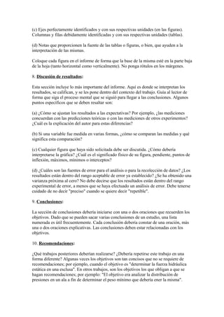 (c) Ejes perfectamente identificados y con sus respectivas unidades (en las figuras).
Columnas y filas debidamente identificadas y con sus respectivas unidades (tablas).
(d) Notas que proporcionen la fuente de las tablas o figuras, o bien, que ayuden a la
interpretación de las mismas.
Coloque cada figura en el informe de forma que la base de la misma esté en la parte baja
de la hoja (tanto horizontal como verticalmente). No ponga rótulos en los márgenes.
8. Discusión de resultados:
Esta sección incluye lo más importante del informe. Aquí es donde se interpretan los
resultados, se califican, y se les pone dentro del contexto del trabajo. Guía al lector de
forma que siga el proceso mental que se siguió para llegar a las conclusiones. Algunos
puntos específicos que se deben resaltar son:
(a) ¿Cómo se ajustan los resultados a las expectativas? Por ejemplo, ¿las mediciones
concuerdan con las predicciones teóricas o con las mediciones de otros experimentos?
¿Cuál es la explicación del autor para estas diferencias?
(b) Si una variable fue medida en varias formas, ¿cómo se comparan las medidas y qué
significa esta comparación?
(c) Cualquier figura que haya sido solicitada debe ser discutida. ¿Cómo debería
interpretarse la gráfica? ¿Cuál es el significado físico de su figura, pendiente, puntos de
inflexión, máximos, mínimos o interceptos?
(d) ¿Cuáles son las fuentes de error para el análisis o para la recolección de datos? ¿Los
resultados están dentro del rango aceptable de error ya establecido? ¿Se ha obtenido una
varianza próxima al cero? No debe decirse que los resultados están dentro del rango
experimental de error, a menos que se haya efectuado un análisis de error. Debe tenerse
cuidado de no decir "preciso" cuando se quiere decir "repetible".
9. Conclusiones:
La sección de conclusiones debería iniciarse con una o dos oraciones que recuerden los
objetivos. Dado que se pueden sacar varias conclusiones de un estudio, una lista
numerada es útil frecuentemente. Cada conclusión debería constar de una oración, más
una o dos oraciones explicativas. Las conclusiones deben estar relacionadas con los
objetivos.
10. Recomendaciones:
¿Qué trabajos posteriores deberían realizarse? ¿Debería repetirse este trabajo en una
forma diferente? Algunas veces los objetivos son tan concisos que no se requiere de
recomendaciones; por ejemplo, cuando el objetivo es "determinar la fuerza hidráulica
estática en una esclusa". En otros trabajos, son los objetivos los que obligan a que se
hagan recomendaciones; por ejemplo: "El objetivo era analizar la distribución de
presiones en un ala a fin de determinar el peso mínimo que debería ener la misma".
 