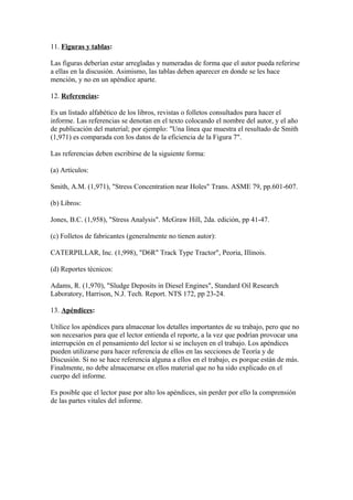 11. Figuras y tablas:
Las figuras deberían estar arregladas y numeradas de forma que el autor pueda referirse
a ellas en la discusión. Asimismo, las tablas deben aparecer en donde se les hace
mención, y no en un apéndice aparte.
12. Referencias:
Es un listado alfabético de los libros, revistas o folletos consultados para hacer el
informe. Las referencias se denotan en el texto colocando el nombre del autor, y el año
de publicación del material; por ejemplo: "Una línea que muestra el resultado de Smith
(1,971) es comparada con los datos de la eficiencia de la Figura 7".
Las referencias deben escribirse de la siguiente forma:
(a) Artículos:
Smith, A.M. (1,971), "Stress Concentration near Holes" Trans. ASME 79, pp.601-607.
(b) Libros:
Jones, B.C. (1,958), "Stress Analysis". McGraw Hill, 2da. edición, pp 41-47.
(c) Folletos de fabricantes (generalmente no tienen autor):
CATERPILLAR, Inc. (1,998), "D6R" Track Type Tractor", Peoria, Illinois.
(d) Reportes técnicos:
Adams, R. (1,970), "Sludge Deposits in Diesel Engines", Standard Oil Research
Laboratory, Harrison, N.J. Tech. Report. NTS 172, pp 23-24.
13. Apéndices:
Utilice los apéndices para almacenar los detalles importantes de su trabajo, pero que no
son necesarios para que el lector entienda el reporte, a la vez que podrían provocar una
interrupción en el pensamiento del lector si se incluyen en el trabajo. Los apéndices
pueden utilizarse para hacer referencia de ellos en las secciones de Teoría y de
Discusión. Si no se hace referencia alguna a ellos en el trabajo, es porque están de más.
Finalmente, no debe almacenarse en ellos material que no ha sido explicado en el
cuerpo del informe.
Es posible que el lector pase por alto los apéndices, sin perder por ello la comprensión
de las partes vitales del informe.
 