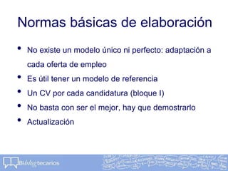 Normas básicas de elaboración
• No existe un modelo único ni perfecto: adaptación a
cada oferta de empleo
• Es útil tener un modelo de referencia
• Un CV por cada candidatura (bloque I)
• No basta con ser el mejor, hay que demostrarlo
• Actualización
 