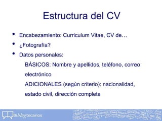 Estructura del CV
• Encabezamiento: Curriculum Vitae, CV de…
• ¿Fotografía?
• Datos personales:
BÁSICOS: Nombre y apellidos, teléfono, correo
electrónico
ADICIONALES (según criterio): nacionalidad,
estado civil, dirección completa
 