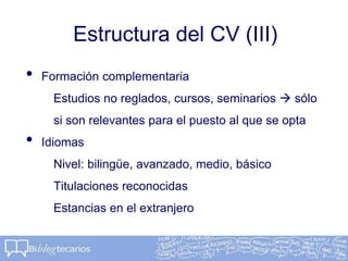 Estructura del CV (III)
• Formación complementaria
Estudios no reglados, cursos, seminarios  sólo
si son relevantes para el puesto al que se opta
• Idiomas
Nivel: bilingüe, avanzado, medio, básico
Titulaciones reconocidas
Estancias en el extranjero
 