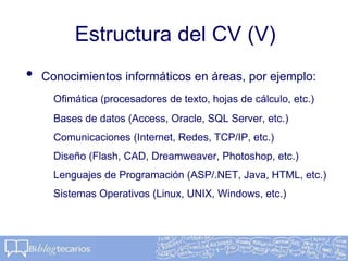 Estructura del CV (V)
• Conocimientos informáticos en áreas, por ejemplo:
Ofimática (procesadores de texto, hojas de cálculo, etc.)
Bases de datos (Access, Oracle, SQL Server, etc.)
Comunicaciones (Internet, Redes, TCP/IP, etc.)
Diseño (Flash, CAD, Dreamweaver, Photoshop, etc.)
Lenguajes de Programación (ASP/.NET, Java, HTML, etc.)
Sistemas Operativos (Linux, UNIX, Windows, etc.)
 