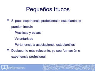Pequeños trucos
• Si poca experiencia profesional o estudiante se
pueden incluir:
Prácticas y becas
Voluntariado
Pertenencia a asociaciones estudiantiles
• Destacar lo más relevante, ya sea formación o
experiencia profesional
 