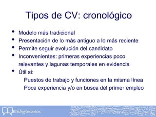 Tipos de CV: cronológico
• Modelo más tradicional
• Presentación de lo más antiguo a lo más reciente
• Permite seguir evolución del candidato
• Inconvenientes: primeras experiencias poco
relevantes y lagunas temporales en evidencia
• Útil si:
Puestos de trabajo y funciones en la misma línea
Poca experiencia y/o en busca del primer empleo
 