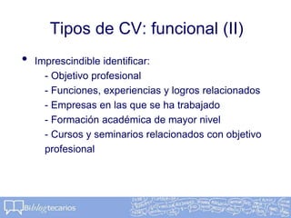 Tipos de CV: funcional (II)
• Imprescindible identificar:
- Objetivo profesional
- Funciones, experiencias y logros relacionados
- Empresas en las que se ha trabajado
- Formación académica de mayor nivel
- Cursos y seminarios relacionados con objetivo
profesional
 