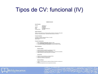 Tipos de CV: funcional (IV)
NOMBRE APELLIDOS
Datos Personales:
Dirección: C/Alborada, s/n,
28016 Madrid
Teléfono: 91.000.00.00
Móvil: 616.000.000
E-mail: nombre@primerempleo.com
Fecha Nacimiento: 22/04/1978
Objetivo Profesional:
Obtener un puesto relacionado con relaciones públicas, publicidad o comunicación, donde pueda
desarrollar mi capacidad de ánalisis y desempeñar labores propias de mi formación.
Formación Académica:
Licenciado en Publicidad y Relaciones Públicas, Junio 2002
Universidad Complutense de Madrid
Madrid, España
Formación Complementaria:
 Master en Relaciones Institucionales, UPRPM (Oct- 2003).
 Curso de Responsable en Relaciones Públicas de 180 horas, AEI (Abr-2004).
 Curso Superior en Protocolo y Comunicación de 100 horas, UPRPM (Oct- 2004).
Áreas de Experiencia:
Atención al Público:
 Solucioné problemas a los clientes que presentaban sus quejas.
 Informé a cerca de los beneficios y ventajas del Banco.
 Atendí telefonicamente a los clientes y orienté sus dudas en función de las necesidades.
 Establecí relaciones comerciales a largo plazo con los clientes.
Comunicación:
 Redacté y envié comunicaciones a los clientes del Banco.
 Colaboré en la redacción de boletines internos.
 Supervisé los contenidos de la pagina Web.
Relaciones Públicas:
 Organicé y participé activamente en diferentes actividades enfocadas a la recolección de
Fondos.
 Representé al departamento ante otros departamentos del Banco.
 
