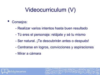 Videocurriculum (V)
• Consejos:
- Realizar varios intentos hasta buen resultado
- Tú eres el personaje: relájate y sé tu mismo
- Ser natural. ¡Te descubrirán antes o después!
- Centrarse en logros, convicciones y aspiraciones
- Mirar a cámara
 