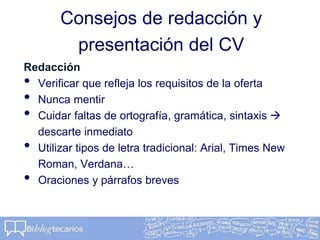 Consejos de redacción y
presentación del CV
Redacción
• Verificar que refleja los requisitos de la oferta
• Nunca mentir
• Cuidar faltas de ortografía, gramática, sintaxis 
descarte inmediato
• Utilizar tipos de letra tradicional: Arial, Times New
Roman, Verdana…
• Oraciones y párrafos breves
 