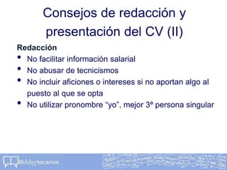Consejos de redacción y
presentación del CV (II)
Redacción
• No facilitar información salarial
• No abusar de tecnicismos
• No incluir aficiones o intereses si no aportan algo al
puesto al que se opta
• No utilizar pronombre “yo”, mejor 3ª persona singular
 