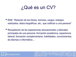¿Qué es un CV?
• RAE: “Relación de los títulos, honores, cargos, trabajos
realizados, datos biográficos, etc., que califican a una persona”
• Recopilación de las experiencias educacionales y laborales
principales de una persona: formación académica, experiencia
laboral, formación complementaria, habilidades, conocimientos
de idiomas o informática…
 