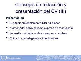 Consejos de redacción y
presentación del CV (III)
Presentación
• Si papel: preferiblemente DIN A4 blanco
• A ordenador salvo petición expresa de manuscrito
• Impresión cuidada: no borrones, no manchas
• Cuidado con márgenes e interlineados
 