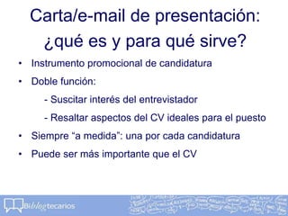 Carta/e-mail de presentación:
¿qué es y para qué sirve?
• Instrumento promocional de candidatura
• Doble función:
- Suscitar interés del entrevistador
- Resaltar aspectos del CV ideales para el puesto
• Siempre “a medida”: una por cada candidatura
• Puede ser más importante que el CV
 