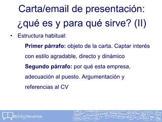 Carta/email de presentación:
¿qué es y para qué sirve? (II)
• Estructura habitual:
Primer párrafo: objeto de la carta. Captar interés
con estilo agradable, directo y dinámico
Segundo párrafo: por qué esta empresa,
adecuación al puesto. Argumentación y
referencias al CV
 