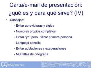 Carta/e-mail de presentación:
¿qué es y para qué sirve? (IV)
• Consejos:
- Evitar abreviaturas y siglas
- Nombres propios completos
- Evitar “yo” pero utilizar primera persona
- Lenguaje sencillo
- Evitar adulaciones y exageraciones
- NO faltas de ortografía
 