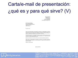 Carta/e-mail de presentación:
¿qué es y para qué sirve? (V)
Nombe Apellidos
C/Alborada, s/n,
28016 Madrid
Tel.:91.000.00.00
Móvil: 616.000.000
nombre@primerempleo.com
Schlessinger Abogados
Atn, D. Nombre Apellidos
Director de Recursos Humanos
C/Orense 0, 2º Der
28020, Madrid
Muy señor mío:
Hace cinco meses finalicé la Licenciatura en Derecho con especialidad en Derecho
Administrativo. Actualmente estoy cursando un Máster en Derecho Privado y me
pongo en contacto con usted para manifestarle mi interés en poder desarrollar y
aplicar en Schlessinger Abogados los conocimientos adquiridos.
Desde que estaba en la universidad he seguido con mucho interés el desarrollo que
ha tenido su despacho de abogados y me he preparado con el objetivo de poder
cumplir con el perfil profesional del mismo.
Adjunto encontrarán mi Curriculum Vitae y una copia del expediente académico.
Espero tener la oportunidad de conversar con usted en una próxima entrevista,
para personalmente exponerle mis conocimientos y mi deseo de formar parte de su
equipo de trabajo.
Reciba un cordial saludo,
Nombre Apellidos
 