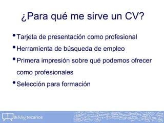 ¿Para qué me sirve un CV?
•Tarjeta de presentación como profesional
•Herramienta de búsqueda de empleo
•Primera impresión sobre qué podemos ofrecer
como profesionales
•Selección para formación
 