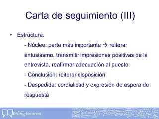 Carta de seguimiento (III)
• Estructura:
- Núcleo: parte más importante  reiterar
entusiasmo, transmitir impresiones positivas de la
entrevista, reafirmar adecuación al puesto
- Conclusión: reiterar disposición
- Despedida: cordialidad y expresión de espera de
respuesta
 