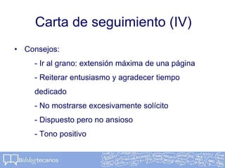 Carta de seguimiento (IV)
• Consejos:
- Ir al grano: extensión máxima de una página
- Reiterar entusiasmo y agradecer tiempo
dedicado
- No mostrarse excesivamente solícito
- Dispuesto pero no ansioso
- Tono positivo
 