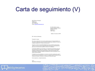 Carta de seguimiento (V)
María Menoyo Domínguez
Orense 55, A
28020 Madrid
Tel.: 91 999 99 99
Email: mariamenoyo@hotmail.com
D. Carlos Serrano Azcona
Director de Recursos Humanos
DOUBLE ESPAÑA
Libertad, 93
28001 Madrid
Madrid, 27 de marzo de 2009
REF: Director de Marketing
Estimado Sr. Serrano:
Me es grato comunicarle mi más sincero agradecimiento por el tiempo dedicado a mi
entrevista de trabajo para el puesto de Director de Marketing, celebrada en la sede de su
compañía el pasado día 25 de marzo del presente año.
Asimismo, le reitero mi total disponibilidad para asistir a las futuras entrevistas que
conlleve el proceso de selección, aportando toda la información y documentación de
apoyo que sea necesaria para respaldar la validez de mi candidatura.
Como pudo comprobar en mi curriculum y en el transcurso de la entrevista, poseo un
perfil profesional con sólidas bases académicas. Hasta el momento he desempeñado
campañas de marketing exitosas para prestigiosos clientes tanto nacionales como
internacionales, obteniendo resultados tan satisfactorios como los que puede ver en el
informe comercial adjunto.
Confiando en que estas cualidades me convierten en una firma candidata para optar al
puesto de Director de Marketing en el seno de su compañía, quedo a su disposición para
un próximo encuentro a concretar en el transcurso de la próxima semana.
Sin otro particular, se despide atentamente.
Firma
María Menoyo Domínguez
 