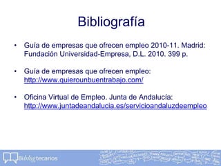 Bibliografía
• Guía de empresas que ofrecen empleo 2010-11. Madrid:
Fundación Universidad-Empresa, D.L. 2010. 399 p.
• Guía de empresas que ofrecen empleo:
http://www.quierounbuentrabajo.com/
• Oficina Virtual de Empleo. Junta de Andalucía:
http://www.juntadeandalucia.es/servicioandaluzdeempleo
 