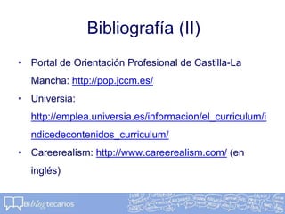 Bibliografía (II)
• Portal de Orientación Profesional de Castilla-La
Mancha: http://pop.jccm.es/
• Universia:
http://emplea.universia.es/informacion/el_curriculum/i
ndicedecontenidos_curriculum/
• Careerealism: http://www.careerealism.com/ (en
inglés)
 