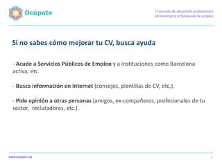 Si no sabes cómo mejorar tu CV, busca ayuda

- Acude a Servicios Públicos de Empleo y a instituciones como Barcelona
activa, etc.

- Busca información en Internet (consejos, plantillas de CV, etc.).

- Pide opinión a otras personas (amigos, ex-compañeros, profesionales de tu
sector, reclutadores, etc.).




                                                                              7
 