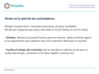 Ponte en la piel de los reclutadores

Reciben muchos CVs y necesitan seleccionar al mejor candidato.
No des por supuesto que vaya a leer todo tu CV (al menos en una 1ª criba).

- Véndete. Destaca tus puntos fuertes pero no mientas. Debes sentirte seguro
y con argumentos para expresar que eres la persona ideal para un puesto.


- Facilita el trabajo del reclutador. No te inscribas en ofertas en las que no
acabas de encajar, presenta un CV claro, legible y conciso, etc.




                                                                                 9
 