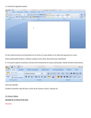3.- Se abrirá la siguiente ventana
En ella usted encontrara una hoja blanca en el centro en la que dando un clic sobre ella aparecerá un cursor.
Ahora usted puede empezar a redactar cualquier carta, oficio, documento que usted desee
6.- En la parte superior encontrara una barra de herramientas en la que usted puede ir dando formato al documento.
Como por ejemplo:
Cambiar el tamaño o tipo de letra, el color de las mismas; centrar, subrayar etc.
Dr. Ernesto Albana
DECANO DE LA FACULTA DE CCSS.
Presente.-
 