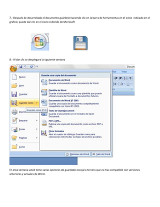 7.- Después de desarrollado el documento guárdelo haciendo clic en la barra de herramientas en el icono indicado en el
grafico; puede dar clic en el icono redondo de Microsoft
8.- Al dar clic se desplegara la siguiente ventana
En esta ventana usted tiene varias opciones de guardado escoja la tercera que es mas compatible con versiones
anteriores y actuales de Word.
 