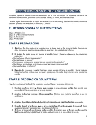 1
COMO REDACTAR UN INFORME TÉCNICO
Podemos definir el informe como el documento en el cual se estudia un problema con el fin de
transmitir informaciones, presentar conclusiones, ideas y, a veces, recomendaciones.
Las tres reglas fundamentales a seguir en la redacción de informes y de todo documento escrito de
carácter práctico son: Precisión, Concisión y Claridad.
EL METODO CONSTA DE CUATRO ETAPAS.
Etapa I. Preparación
Etapa II. Ordenación del material
Etapa III. Redacción
Etapa IV. Revisión
ETAPA I. PREPARACIÓN
1. Objetivo. Se debe determinar exactamente la tarea que se ha encomendado. Además se
debe formar una idea bien clara del tema, alcance y del propósito del informe.
2. El lector. Se debe tomar en cuenta al posible lector y hacerse alguna de las siguientes
preguntas:
-¿Qué es lo que el lector desea saber?
-¿Qué es lo que ya conoce?
-¿Cómo puedo enriquecer o acrecentar sus conocimientos actuales?
-¿Qué tipo de terminología tendrá que emplear para que me comprenda?
-¿Qué uso hará de mi informe?
3. Material. Es necesario recopilar hechos e ideas acerca del tema e cuestión y tomar nota de
todos los hechos e ideas que se vayan recogiendo. Se debe dejar siempre una constancia
escrita.
ETAPA II. ORDENACIÓN DEL MATERIAL
Hay diez puntos que facilitarán la redacción concisa, lógica y ordenada del informe.
1. Escribir una frase breve y directa que exprese el propósito que se fije. Esto servirá para
comprobar si ha comprendido la tarea a ejecutar.
2. Analizar todos los hechos e ideas recogidos. Eliminar todo material superfluo o que no
contribuya.
3. Analizar detenidamente la subdivisión del material para modificarla si es necesario.
4. Se debe decidir el orden en que se presentarán los diferentes grupos de material. Estos
grupos constituirán las secciones o capítulos del informe.
5. Ordenar el material que integra cada sección de manera que el lector pueda seguirlo
fácilmente. La lectura debe llevar al lector gradualmente de lo conocido a lo nuevo.
 