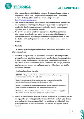 3
información. Existen infinidad de motores de búsqueda que están a tu
disposición; si sólo usas Google limitarás tu búsqueda. Consulta en
motores de búsqueda académicos como Google Scholar
(http://scholar.google.com).
b. Con todos los resultados que obtengas será necesario que identifiques
las páginas que valen la pena. Recuerda que desde una perspectiva
académica, las fuentes arbitradas e indizadas son las más robustas y
rigurosas para la discusión de un tema.
c. No olvides buscar en una biblioteca cercana. Los libros contienen
información organizada, son textos con una progresión lógica que
reportan resultados de investigaciones hechas por expertos en el área.
Sin duda, los libros te proporcionarán excelentes evidencias para tu
ensayo.
3. Análisis
A medida que investigas sobre el tema, analiza los argumentos de los
diferentes autores.
a. Identifica el argumento. Un argumento consiste de dos componentes
principales: una opinión y las evidencias que fundamentan esa opinión.
Si falta uno de los elementos, simplemente no existe el argumento. La
opinión es la afirmación controversial o debatible del ensayo, mientras
que las razones ofrecen las explicaciones y la evidencia de por qué la
opinión es acertada.
Analiza el siguiente ejemplo:
OPINIÓN = La producción de alimentos transgénicos implica un mayor
rendimiento económico y de producción.
Razón 1: La siembra de alimentos transgénicos incrementa la viabilidad
económica al asegurar la obtención de productos útiles.
Razón 2: La siembra de alimentos transgénicos reduce la pérdida económica
hasta un 30% al incrementar la vida postcosecha de productos
Razón 3: Los alimentos transgénicos poseen en sí mismos toxinas que podrían
dañar a los insectos, lo que reduciría el uso de plaguicidas.
b. Evalúa el razonamiento. Una vez que has localizado el argumento, hazte
las siguientes preguntas para identificar debilidades en la lógica: ¿existe
una explicación alternativa posible?, ¿es suficiente la evidencia?, ¿en
qué suposiciones se basa la opinión?, ¿el escritor usa alguna falacia
lógica?
 
