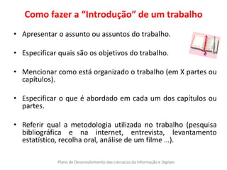 Como fazer a “Introdução” de um trabalho
• Apresentar o assunto ou assuntos do trabalho.

• Especificar quais são os objetivos do trabalho.

• Mencionar como está organizado o trabalho (em X partes ou
  capítulos).

• Especificar o que é abordado em cada um dos capítulos ou
  partes.

• Referir qual a metodologia utilizada no trabalho (pesquisa
  bibliográfica e na internet, entrevista, levantamento
  estatístico, recolha oral, análise de um filme …).

             Plano de Desenvolvimento das Literacias da Informação e Digitais
 