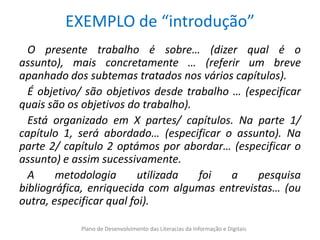 EXEMPLO de “introdução”
  O presente trabalho é sobre… (dizer qual é o
assunto), mais concretamente … (referir um breve
apanhado dos subtemas tratados nos vários capítulos).
  É objetivo/ são objetivos desde trabalho … (especificar
quais são os objetivos do trabalho).
  Está organizado em X partes/ capítulos. Na parte 1/
capítulo 1, será abordado… (especificar o assunto). Na
parte 2/ capítulo 2 optámos por abordar… (especificar o
assunto) e assim sucessivamente.
  A     metodologia       utilizada  foi   a    pesquisa
bibliográfica, enriquecida com algumas entrevistas… (ou
outra, especificar qual foi).

            Plano de Desenvolvimento das Literacias da Informação e Digitais
 