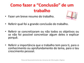 Como fazer a “Conclusão” de um
               trabalho
• Fazer um breve resumo do trabalho.

• Referir qual foi a grande conclusão do trabalho.

• Referir se concretizaram ou não todos os objetivos ou
  se não foi possível concretizar algum deles e explicar
  porquê.

• Referir a importância que o trabalho tem para ti, para o
  conhecimento ou aprofundamento do tema, para o teu
  crescimento pessoal.

            Plano de Desenvolvimento das Literacias da Informação e Digitais
 