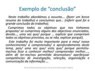 Exemplo de “conclusão”
  Neste trabalho abordámos o assunto…. (fazer um breve
resumo do trabalho) e concluímos que… (referir qual foi a
grande conclusão do trabalho).
  Cumprimos todos os objetivos que nos tínhamos
proposto/ só cumprimos alguns dos objectivos enunciados,
devido…, uma vez que/ porque … explicar que cumpriram
todos os objetivos previstos, ou se não, explicar porquê).
  Este trabalho foi muito importante para o meu/ nosso
conhecimento/ a compreensão/ o aprofundamento deste
tema, pois/ uma vez que/ visto que/ porque permitiu-
me/nos ficar a conhecer melhor/ compreender melhor….,
além de ter-me/nos permitido desenvolver/ aperfeiçoar
competências de investigação, selecção, organização e
comunicação da informação …
            Plano de Desenvolvimento das Literacias da Informação e Digitais
 
