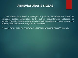São usadas para evitar a repetição de palavras, expressões ou nomes de
entidades, órgãos, instituições, dentre outros, frequentemente utilizadas no
trabalho. Quando aparecem no texto pela primeira vez deve-se colocar o nome por
extenso, acrescentando-se a sigla entre parênteses.
Exemplo: FACULDADE DE EDUCAÇÃO MEMORIAL ADELAIDE FRANCO (FEMAF)
ABREVIATURAS E SIGLAS
 