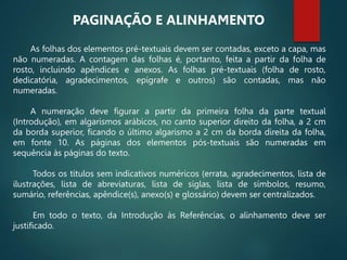 As folhas dos elementos pré-textuais devem ser contadas, exceto a capa, mas
não numeradas. A contagem das folhas é, portanto, feita a partir da folha de
rosto, incluindo apêndices e anexos. As folhas pré-textuais (folha de rosto,
dedicatória, agradecimentos, epígrafe e outros) são contadas, mas não
numeradas.
A numeração deve figurar a partir da primeira folha da parte textual
(Introdução), em algarismos arábicos, no canto superior direito da folha, a 2 cm
da borda superior, ficando o último algarismo a 2 cm da borda direita da folha,
em fonte 10. As páginas dos elementos pós-textuais são numeradas em
sequência às páginas do texto.
Todos os títulos sem indicativos numéricos (errata, agradecimentos, lista de
ilustrações, lista de abreviaturas, lista de siglas, lista de símbolos, resumo,
sumário, referências, apêndice(s), anexo(s) e glossário) devem ser centralizados.
Em todo o texto, da Introdução às Referências, o alinhamento deve ser
justificado.
PAGINAÇÃO E ALINHAMENTO
 