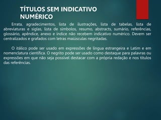 Errata, agradecimentos, lista de ilustrações, lista de tabelas, lista de
abreviaturas e siglas, lista de símbolos, resumo, abstracts, sumário, referências,
glossário, apêndice, anexo e índice não recebem indicativo numérico. Devem ser
centralizados e grafados com letras maiúsculas negritadas.
O itálico pode ser usado em expressões de língua estrangeira e Latim e em
nomenclatura científica. O negrito pode ser usado como destaque para palavras ou
expressões em que não seja possível destacar com a própria redação e nos títulos
das referências.
TÍTULOS SEM INDICATIVO
NUMÉRICO
 