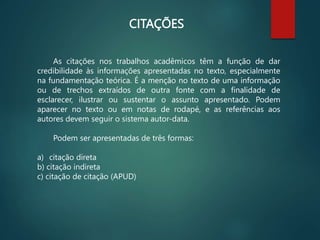 CITAÇÕES
As citações nos trabalhos acadêmicos têm a função de dar
credibilidade às informações apresentadas no texto, especialmente
na fundamentação teórica. É a menção no texto de uma informação
ou de trechos extraídos de outra fonte com a finalidade de
esclarecer, ilustrar ou sustentar o assunto apresentado. Podem
aparecer no texto ou em notas de rodapé, e as referências aos
autores devem seguir o sistema autor-data.
Podem ser apresentadas de três formas:
a) citação direta
b) citação indireta
c) citação de citação (APUD)
 