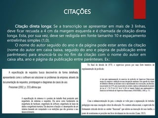 Citação direta longa: Se a transcrição se apresentar em mais de 3 linhas,
deve ficar recuada a 4 cm da margem esquerda e é chamada de citação direta
longa. Esta, por sua vez, deve ser redigida em fonte tamanho 10 e espaçamento
entrelinhas simples (1,0).
O nome do autor seguido do ano e da página pode estar antes da citação
(nome do autor em caixa baixa, seguido do ano e página de publicação entre
parênteses) para anunciá-la ou no fim da citação com o nome do autor em
caixa alta, ano e página da publicação entre parênteses. Ex.:
CITAÇÕES
 