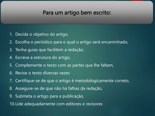 Para um artigo bem escrito:
1. Decida o objetivo do artigo,
2. Escolha o periódico para o qual o artigo será encaminhado,
3. Tenha guias que facilitem a redação,
4. Escreva a estrutura do artigo,
5. Complemente o texto com as partes que lhe faltam,
6. Revise o texto diversas vezes
7. Certifique-se de que o artigo é metodologicamente correto,
8. Assegure-se de que não há falhas da redação,
9. Submeta o artigo para a publicação,
10.Lide adequadamente com editores e revisores
 