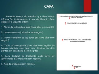 CAPA
Proteção externa do trabalho que deve conter
informações indispensáveis à sua identificação. Deve
obedecer à seguinte ordem:
1- Nome da Instituição e sigla (caixa alta, sem negrito);
2- Nome do curso (caixa alta, sem negrito);
3- Nome completo do (a) autor (a) (caixa alta, com
negrito);
4- Título da Monografia (caixa alta, com negrito. Se
houver subtítulo, este deve estar dividido por dois
pontos, em caixa baixa e sem negrito);
5- Local (cidade) da Instituição onde deve ser
apresentada a Monografia (sem negrito);
6- Ano da produção (sem negrito).
1
2
3
4
5
6
 