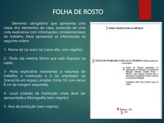 FOLHA DE ROSTO
Elemento obrigatório que apresenta uma
cópia dos elementos da capa, acrescido de uma
nota explicativa com informações complementares
do trabalho. Deve apresentar as informações na
seguinte ordem:
1- Nome do (a) autor (a) (caixa alta, com negrito);
2- Título (da mesma forma que está disposto na
capa);
3- Nota explicativa mostrando a natureza do
trabalho, a Instituição e o (a) orientador (a)
(transcrita em espaço simples, fonte 10, com recuo
8 cm da margem esquerda);
4- Local (cidade) da Instituição onde deve ser
apresentada a Monografia (sem negrito);
5- Ano da produção (sem negrito).
1
2
3
4
5
 