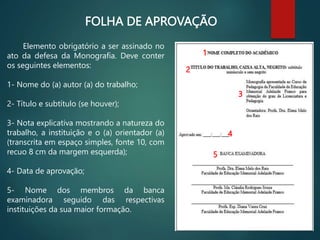 FOLHA DE APROVAÇÃO
Elemento obrigatório a ser assinado no
ato da defesa da Monografia. Deve conter
os seguintes elementos:
1- Nome do (a) autor (a) do trabalho;
2- Título e subtítulo (se houver);
3- Nota explicativa mostrando a natureza do
trabalho, a instituição e o (a) orientador (a)
(transcrita em espaço simples, fonte 10, com
recuo 8 cm da margem esquerda);
4- Data de aprovação;
5- Nome dos membros da banca
examinadora seguido das respectivas
instituições da sua maior formação.
1
2
3
4
5
 