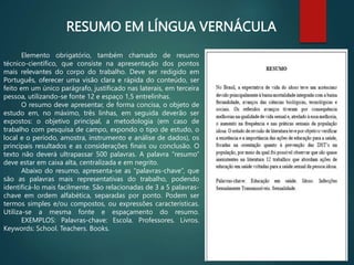 RESUMO EM LÍNGUA VERNÁCULA
Elemento obrigatório, também chamado de resumo
técnico-científico, que consiste na apresentação dos pontos
mais relevantes do corpo do trabalho. Deve ser redigido em
Português, oferecer uma visão clara e rápida do conteúdo, ser
feito em um único parágrafo, justificado nas laterais, em terceira
pessoa, utilizando-se fonte 12 e espaço 1,5 entrelinhas.
O resumo deve apresentar, de forma concisa, o objeto de
estudo em, no máximo, três linhas, em seguida deverão ser
expostos: o objetivo principal, a metodologia (em caso de
trabalho com pesquisa de campo, expondo o tipo de estudo, o
local e o período, amostra, instrumento e análise de dados), os
principais resultados e as considerações finais ou conclusão. O
texto não deverá ultrapassar 500 palavras. A palavra “resumo”
deve estar em caixa alta, centralizada e em negrito.
Abaixo do resumo, apresenta-se as “palavras-chave”, que
são as palavras mais representativas do trabalho, podendo
identificá-lo mais facilmente. São relacionadas de 3 a 5 palavras-
chave em ordem alfabética, separadas por ponto. Podem ser
termos simples e/ou compostos, ou expressões características.
Utiliza-se a mesma fonte e espaçamento do resumo.
EXEMPLOS: Palavras-chave: Escola. Professores. Livros.
Keywords: School. Teachers. Books.
 