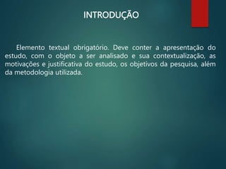 INTRODUÇÃO
Elemento textual obrigatório. Deve conter a apresentação do
estudo, com o objeto a ser analisado e sua contextualização, as
motivações e justificativa do estudo, os objetivos da pesquisa, além
da metodologia utilizada.
 