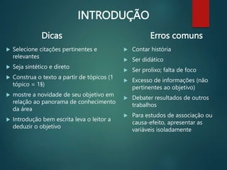 INTRODUÇÃO
Dicas
 Selecione citações pertinentes e
relevantes
 Seja sintético e direto
 Construa o texto a partir de tópicos (1
tópico = 1§)
 mostre a novidade de seu objetivo em
relação ao panorama de conhecimento
da área
 Introdução bem escrita leva o leitor a
deduzir o objetivo.
Erros comuns
 Contar história
 Ser didático
 Ser prolixo; falta de foco
 Excesso de informações (não
pertinentes ao objetivo)
 Debater resultados de outros
trabalhos
 Para estudos de associação ou
causa-efeito, apresentar as
variáveis isoladamente
 