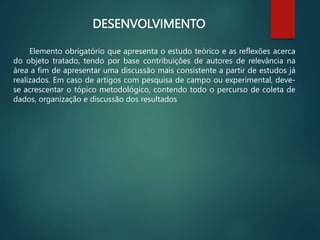 DESENVOLVIMENTO
Elemento obrigatório que apresenta o estudo teórico e as reflexões acerca
do objeto tratado, tendo por base contribuições de autores de relevância na
área a fim de apresentar uma discussão mais consistente a partir de estudos já
realizados. Em caso de artigos com pesquisa de campo ou experimental, deve-
se acrescentar o tópico metodológico, contendo todo o percurso de coleta de
dados, organização e discussão dos resultados
 